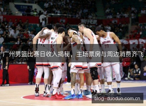 广州男篮比赛日收入揭秘，主场票房与周边消费齐飞