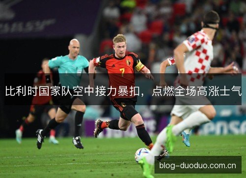 比利时国家队空中接力暴扣，点燃全场高涨士气